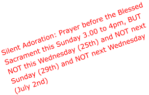 Silent Adoration: Prayer before the Blessed  Sacrament this Sunday 3.00 to 4pm, BUT  NOT this Wednesday (25th) and NOT next  Sunday (29th) and NOT next Wednesday  (July 2nd)