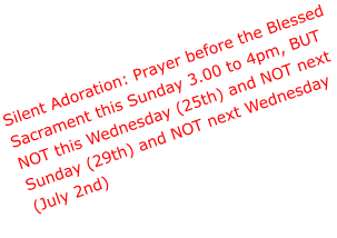 Silent Adoration: Prayer before the Blessed  Sacrament this Sunday 3.00 to 4pm, BUT  NOT this Wednesday (25th) and NOT next  Sunday (29th) and NOT next Wednesday  (July 2nd)